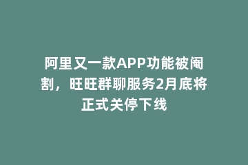 阿里又一款APP功能被阉割，旺旺群聊服务2月底将正式关停下线