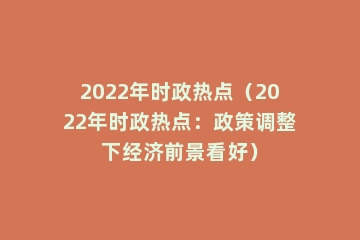 2022年时政热点（2022年时政热点：政策调整下经济前景看好）