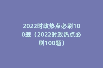 2022时政热点必刷100题（2022时政热点必刷100题）