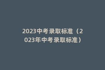 2023中考录取标准（2023年中考录取标准）