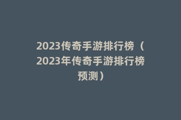 2023传奇手游排行榜（2023年传奇手游排行榜预测）