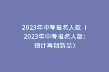 2023年中考报名人数（2023年中考报名人数：预计再创新高）