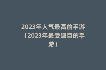 2023年人气最高的手游（2023年最受瞩目的手游）