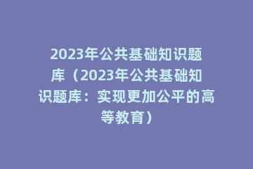 2023年公共基础知识题库（2023年公共基础知识题库：实现更加公平的高等教育）