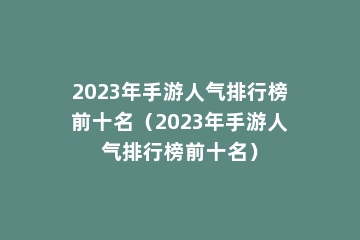 2023年手游人气排行榜前十名（2023年手游人气排行榜前十名）