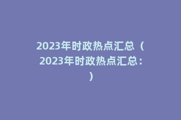 2023年时政热点汇总（2023年时政热点汇总：）
