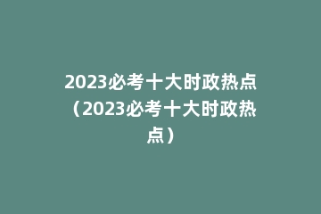 2023必考十大时政热点（2023必考十大时政热点）