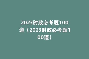 2023时政必考题100道（2023时政必考题100道）