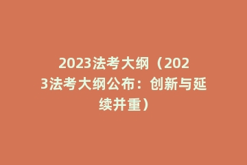2023法考大纲（2023法考大纲公布：创新与延续并重）