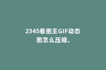 2345看图王GIF动态图怎么压缩。