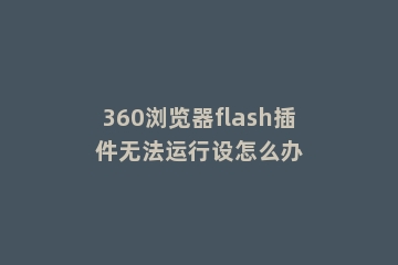360浏览器flash插件无法运行设怎么办