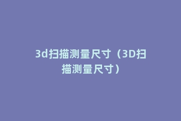 3d扫描测量尺寸（3D扫描测量尺寸）