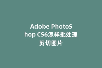 Adobe PhotoShop CS6怎样批处理剪切图片