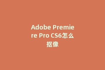 Adobe Premiere Pro CS6怎么抠像