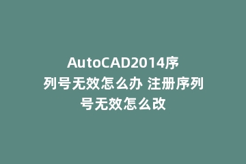 AutoCAD2014序列号无效怎么办 注册序列号无效怎么改