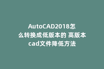 AutoCAD2018怎么转换成低版本的 高版本cad文件降低方法