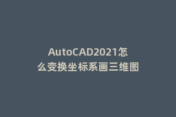 AutoCAD2021怎么变换坐标系画三维图