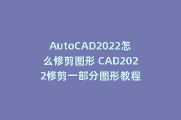 AutoCAD2022怎么修剪图形 CAD2022修剪一部分图形教程