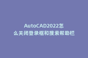 AutoCAD2022怎么关闭登录框和搜索帮助栏