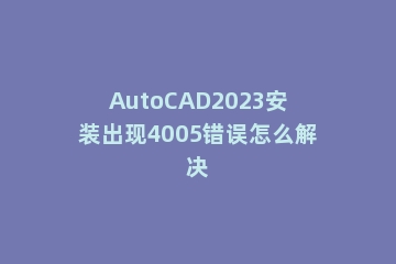 AutoCAD2023安装出现4005错误怎么解决