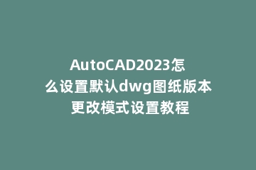 AutoCAD2023怎么设置默认dwg图纸版本 更改模式设置教程