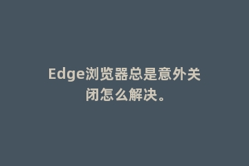 Edge浏览器总是意外关闭怎么解决。