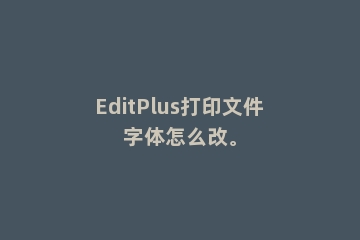 EditPlus打印文件字体怎么改。