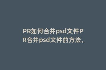 PR如何合并psd文件PR合并psd文件的方法。