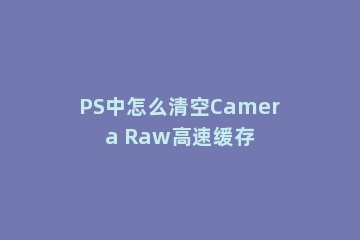 PS中怎么清空Camera Raw高速缓存
