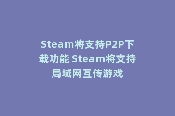 Steam将支持P2P下载功能 Steam将支持局域网互传游戏