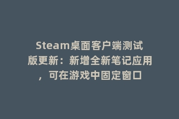 Steam桌面客户端测试版更新：新增全新笔记应用，可在游戏中固定窗口