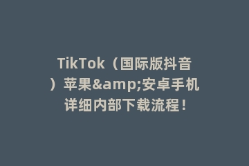 TikTok（国际版抖音）苹果&安卓手机详细内部下载流程！