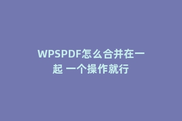 WPSPDF怎么合并在一起 一个操作就行