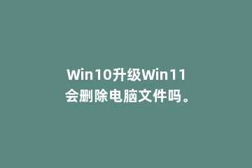 Win10升级Win11会删除电脑文件吗。