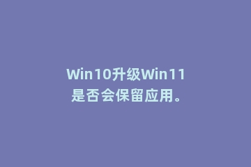 Win10升级Win11是否会保留应用。