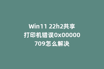 Win11 22h2共享打印机错误0x00000709怎么解决
