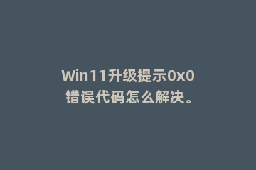Win11升级提示0x0错误代码怎么解决。