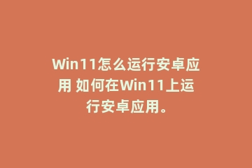 Win11怎么运行安卓应用 如何在Win11上运行安卓应用。