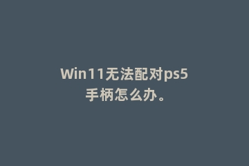 Win11无法配对ps5手柄怎么办。