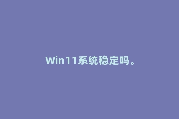 Win11系统稳定吗。