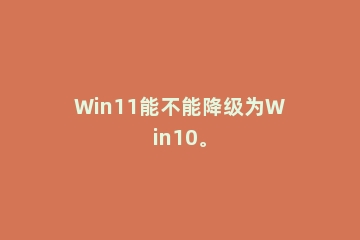 Win11能不能降级为Win10。