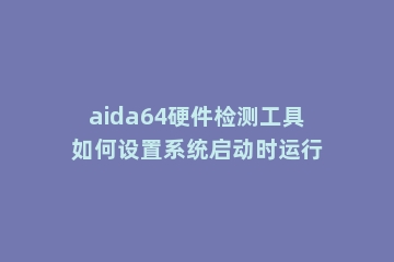 aida64硬件检测工具如何设置系统启动时运行