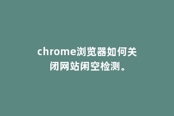 chrome浏览器如何关闭网站闲空检测。