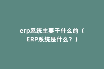 erp系统主要干什么的（ERP系统是什么？）