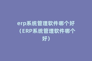 erp系统管理软件哪个好（ERP系统管理软件哪个好）