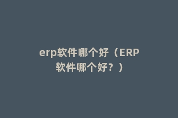 erp软件哪个好（ERP软件哪个好？）