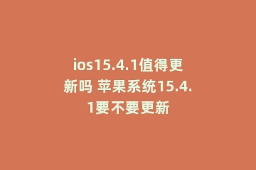 ios15.4.1值得更新吗 苹果系统15.4.1要不要更新