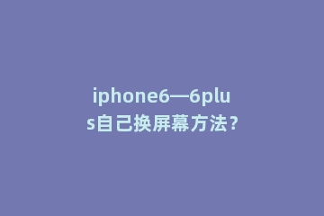 iphone6—6plus自己换屏幕方法？