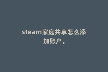 steam家庭共享怎么添加账户。
