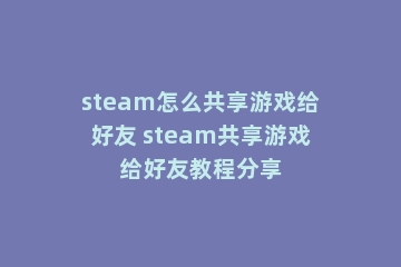 steam怎么共享游戏给好友 steam共享游戏给好友教程分享